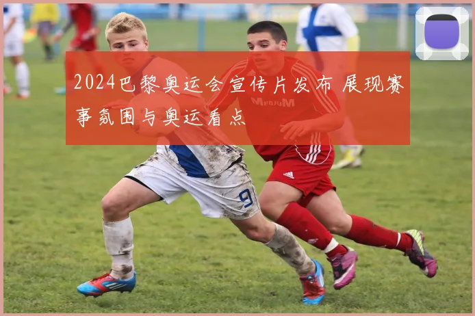 2024巴黎奥运会宣传片发布 展现赛事氛围与奥运看点