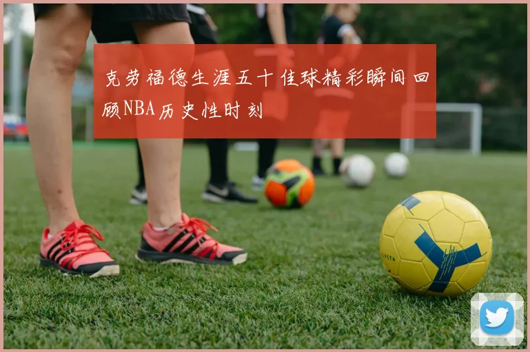 克劳福德生涯五十佳球精彩瞬间回顾NBA历史性时刻