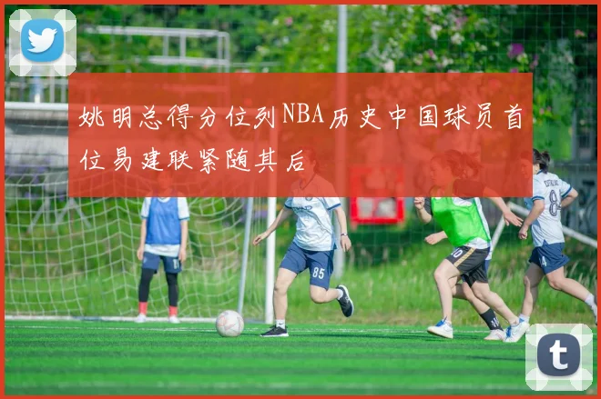 姚明总得分位列NBA历史中国球员首位易建联紧随其后
