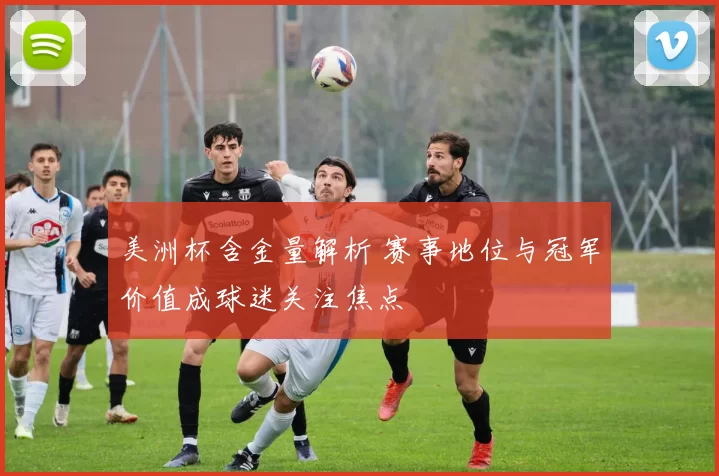 美洲杯含金量解析 赛事地位与冠军价值成球迷关注焦点