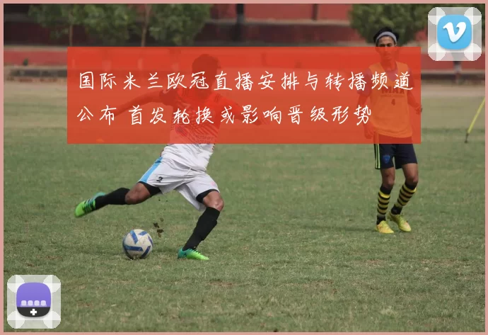 国际米兰欧冠直播安排与转播频道公布 首发轮换或影响晋级形势