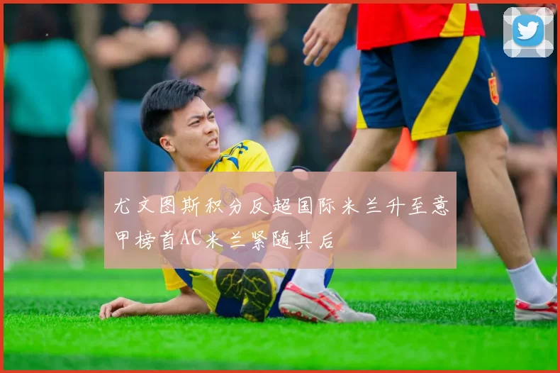 尤文图斯积分反超国际米兰升至意甲榜首AC米兰紧随其后