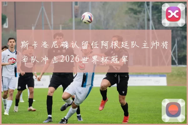 斯卡洛尼确认留任阿根廷队主帅将率队冲击2026世界杯冠军