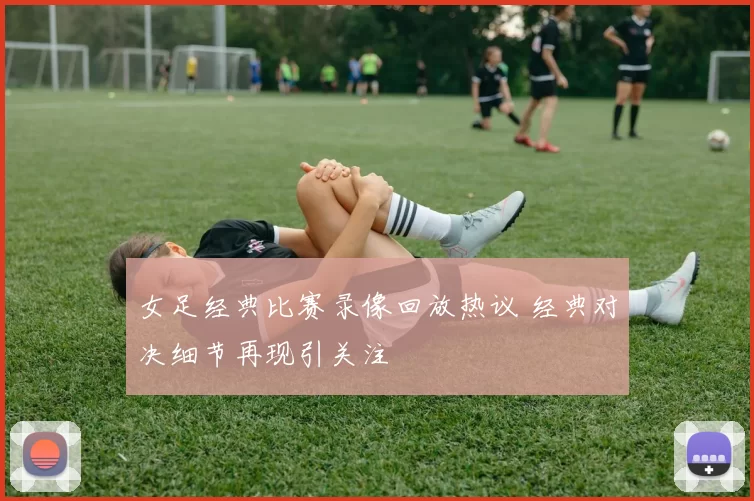 女足经典比赛录像回放热议 经典对决细节再现引关注