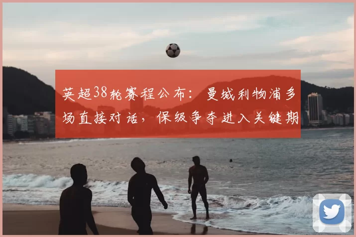 英超38轮赛程公布：曼城利物浦多场直接对话，保级争夺进入关键期