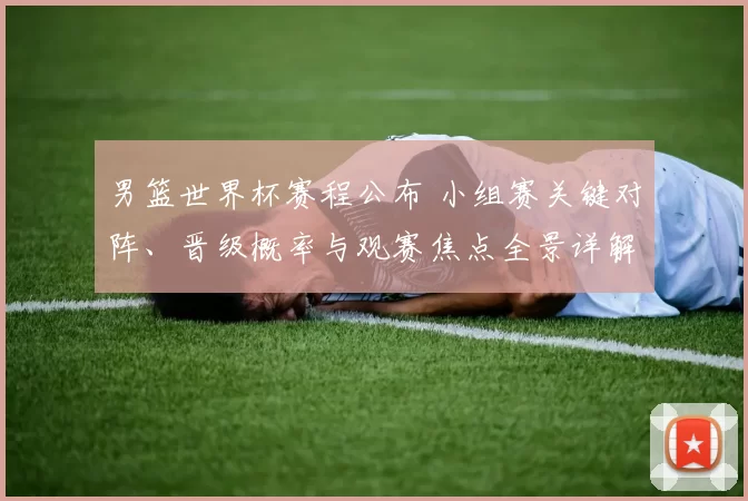 男篮世界杯赛程公布 小组赛关键对阵、晋级概率与观赛焦点全景详解