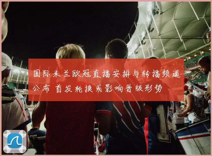 国际米兰欧冠直播安排与转播频道公布 首发轮换或影响晋级形势