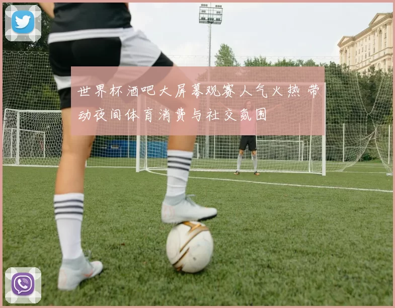世界杯酒吧大屏幕观赛人气火热 带动夜间体育消费与社交氛围