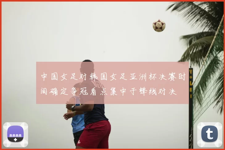 中国女足对韩国女足亚洲杯决赛时间确定争冠看点集中于锋线对决