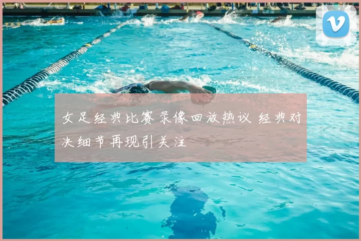 女足经典比赛录像回放热议 经典对决细节再现引关注