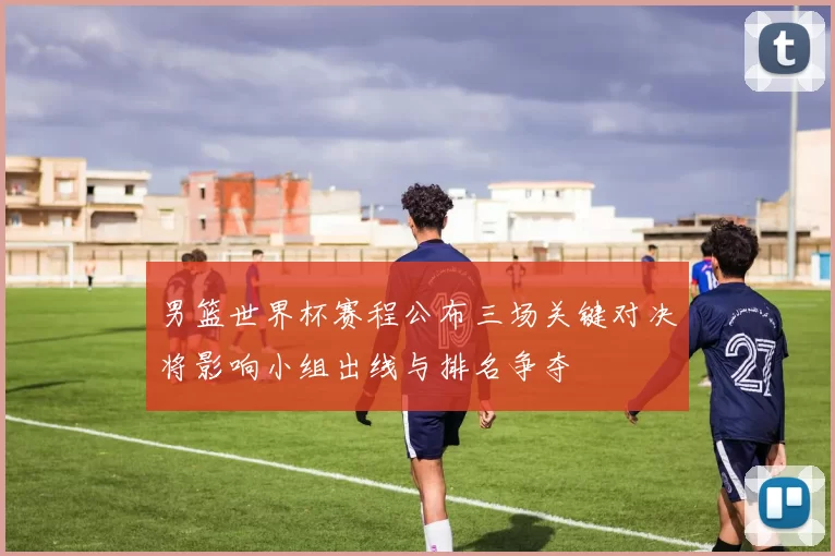 男篮世界杯赛程公布三场关键对决将影响小组出线与排名争夺