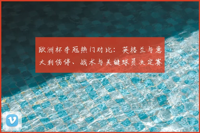 欧洲杯夺冠热门对比：英格兰与意大利伤停、战术与关键球员决定赛果