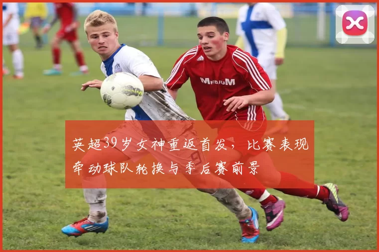 英超39岁女神重返首发，比赛表现牵动球队轮换与季后赛前景