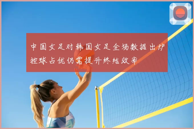 中国女足对韩国女足全场数据出炉控球占优仍需提升终结效率