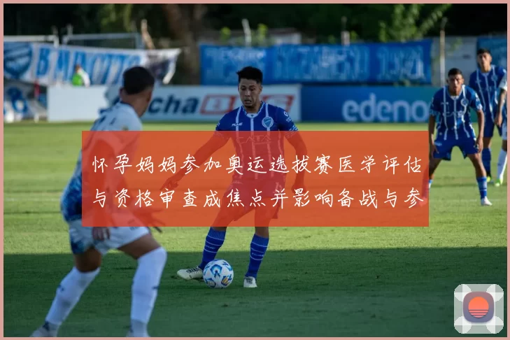 怀孕妈妈参加奥运选拔赛医学评估与资格审查成焦点并影响备战与参赛安排