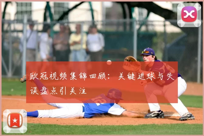 欧冠视频集锦回顾：关键进球与失误盘点引关注