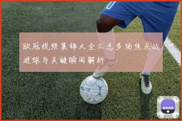 欧冠视频集锦大全汇总多场焦点战进球与关键瞬间解析