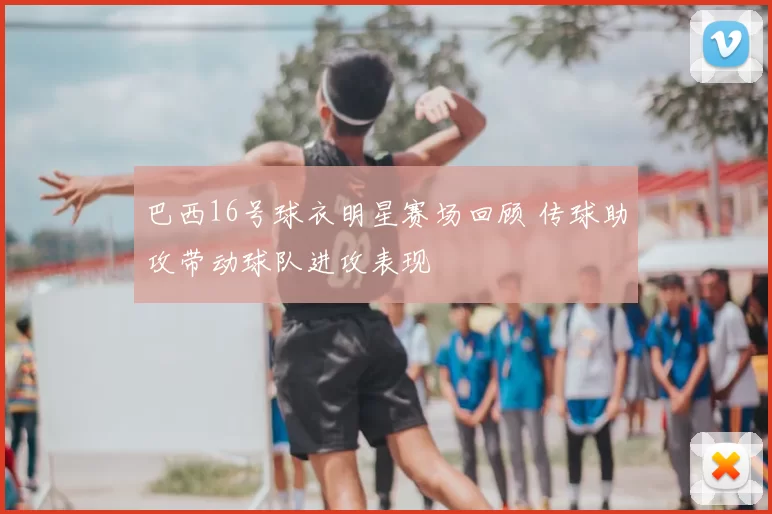 巴西16号球衣明星赛场回顾 传球助攻带动球队进攻表现