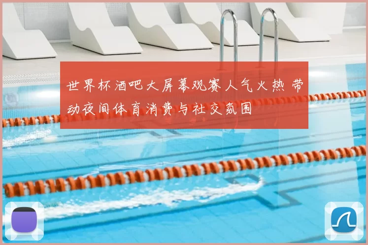 世界杯酒吧大屏幕观赛人气火热 带动夜间体育消费与社交氛围