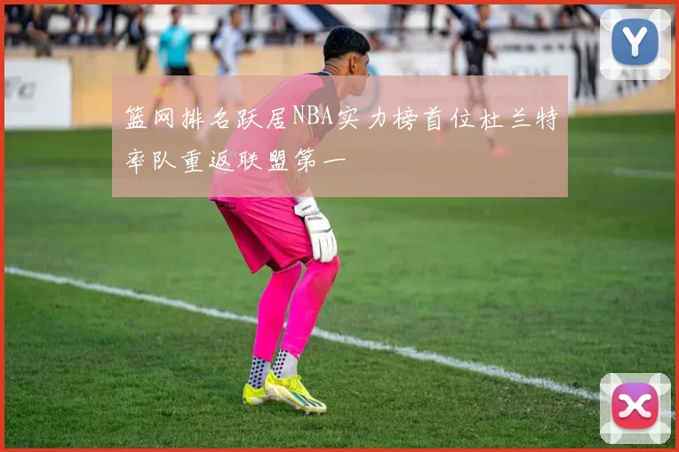 篮网排名跃居NBA实力榜首位杜兰特率队重返联盟第一