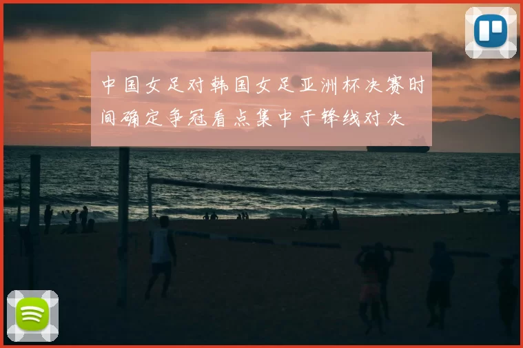 中国女足对韩国女足亚洲杯决赛时间确定争冠看点集中于锋线对决