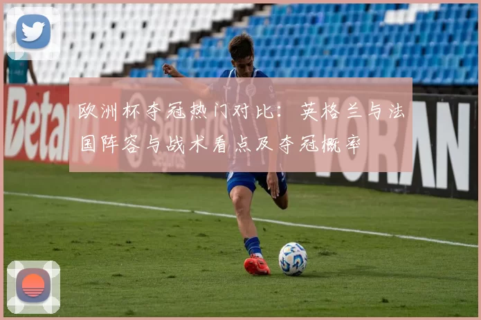 欧洲杯夺冠热门对比：英格兰与法国阵容与战术看点及夺冠概率
