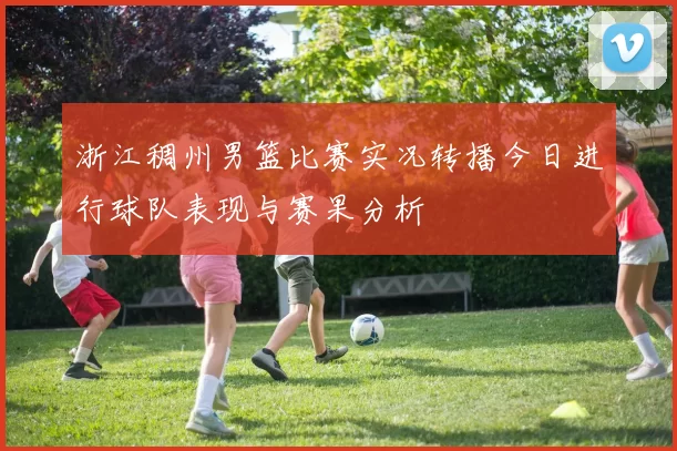 浙江稠州男篮比赛实况转播今日进行球队表现与赛果分析