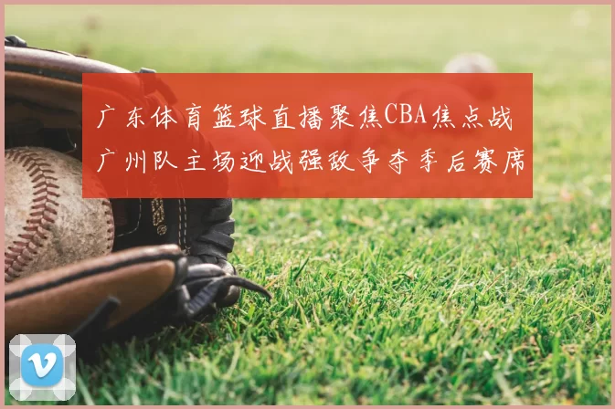 广东体育篮球直播聚焦CBA焦点战 广州队主场迎战强敌争夺季后赛席位