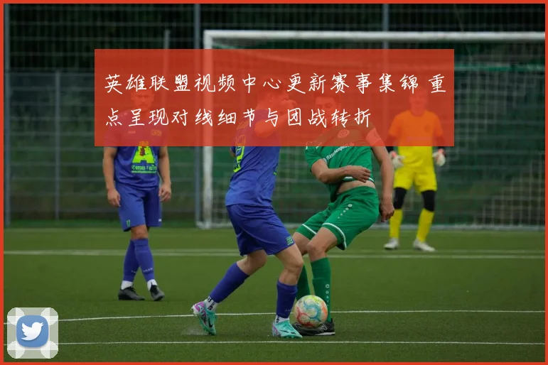 英雄联盟视频中心更新赛事集锦 重点呈现对线细节与团战转折