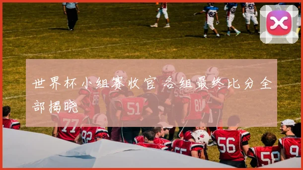 世界杯小组赛收官 各组最终比分全部揭晓