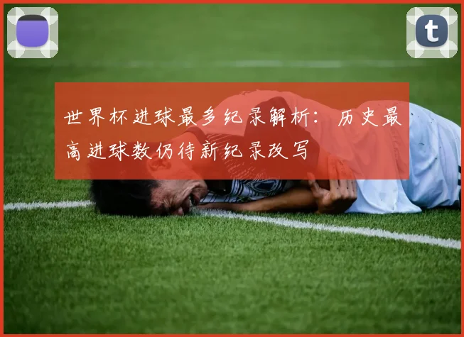 世界杯进球最多纪录解析：历史最高进球数仍待新纪录改写