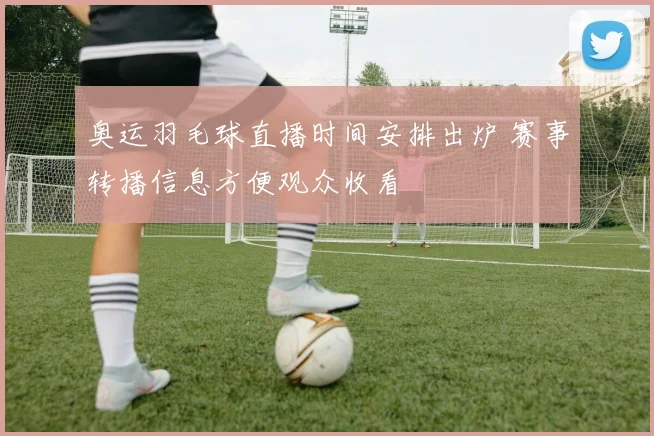 奥运羽毛球直播时间安排出炉 赛事转播信息方便观众收看